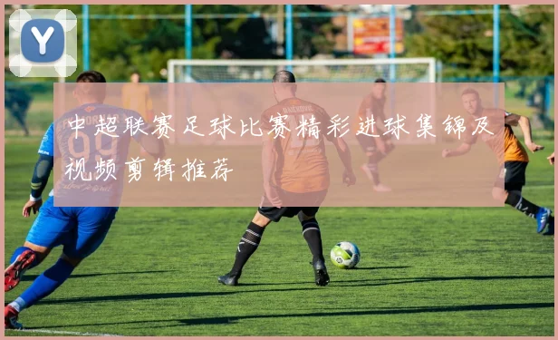中超联赛足球比赛精彩进球集锦及视频剪辑推荐
