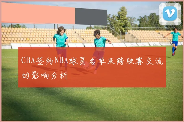 CBA签约NBA球员名单及跨联赛交流的影响分析