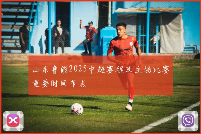 山东鲁能2025中超赛程及主场比赛重要时间节点