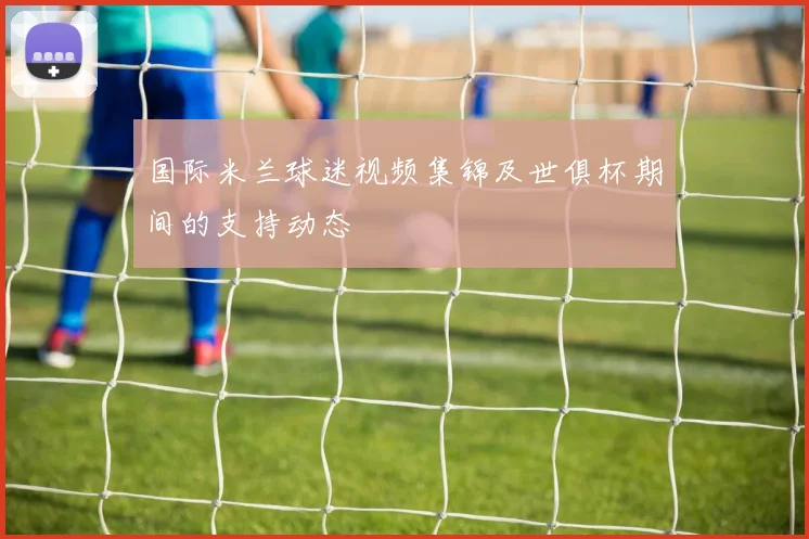 国际米兰球迷视频集锦及世俱杯期间的支持动态