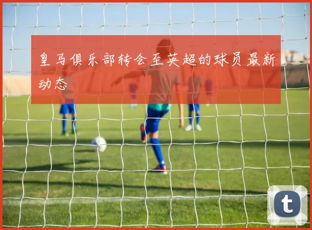 皇马俱乐部转会至英超的球员最新动态