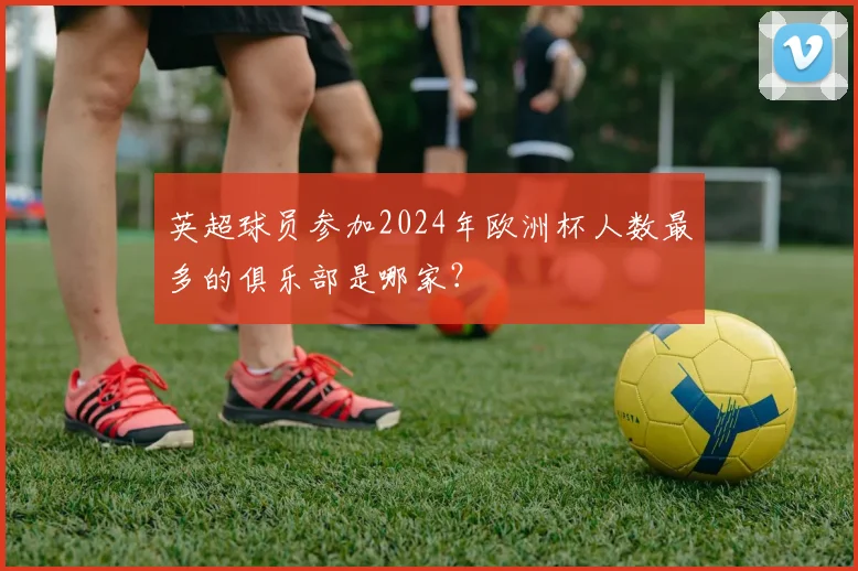 英超球员参加2024年欧洲杯人数最多的俱乐部是哪家？
