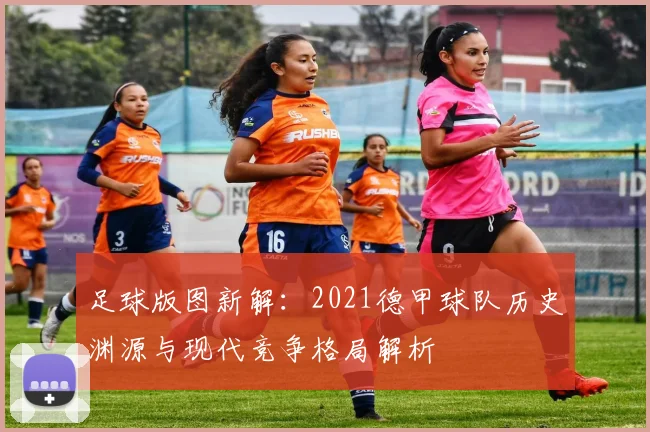 足球版图新解:2021德甲球队历史渊源与现代竞争格局解析