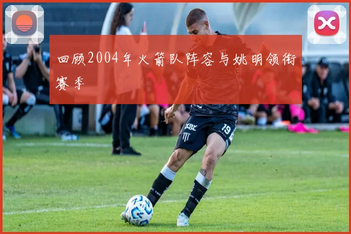 回顾2004年火箭队阵容与姚明领衔赛季