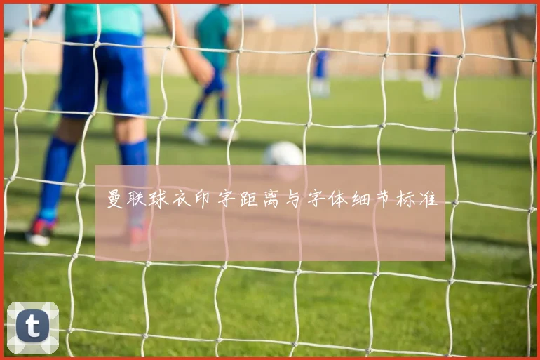 曼联球衣印字距离与字体细节标准