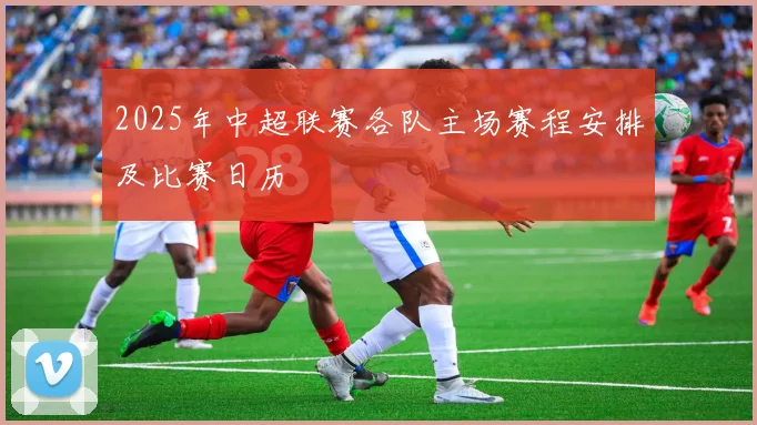 2025年中超联赛各队主场赛程安排及比赛日历