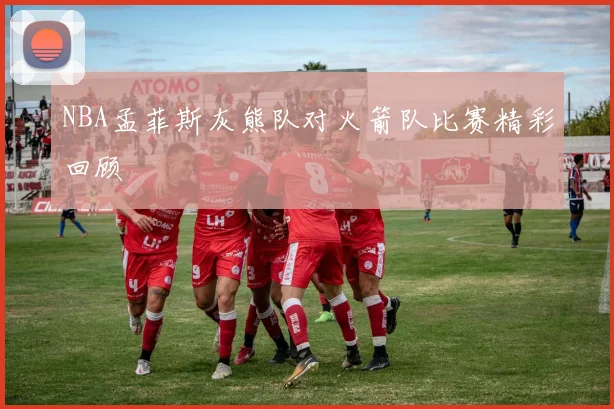NBA孟菲斯灰熊队对火箭队比赛精彩回顾